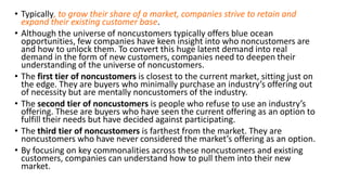 • Typically, to grow their share of a market, companies strive to retain and
expand their existing customer base.
• Although the universe of noncustomers typically offers blue ocean
opportunities, few companies have keen insight into who noncustomers are
and how to unlock them. To convert this huge latent demand into real
demand in the form of new customers, companies need to deepen their
understanding of the universe of noncustomers.
• The first tier of noncustomers is closest to the current market, sitting just on
the edge. They are buyers who minimally purchase an industry’s offering out
of necessity but are mentally noncustomers of the industry.
• The second tier of noncustomers is people who refuse to use an industry’s
offering. These are buyers who have seen the current offering as an option to
fulfill their needs but have decided against participating.
• The third tier of noncustomers is farthest from the market. They are
noncustomers who have never considered the market’s offering as an option.
• By focusing on key commonalities across these noncustomers and existing
customers, companies can understand how to pull them into their new
market.
 