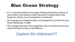 • It is “a consistent pattern of strategic thinking behind the creation of
new markets and industries where demand is created rather than
fought for and the rule of competition is irrelevant”
• The Strategy and related concepts are developed by W. Chan Kim and
Renée Mauborgne in 2004.
• This strategy advocates that competition does not lead to success but
rather the Desire to Dare to be different.
Explore the Unknown!!!
 