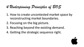 4 Underpinning Principles of BOS
1. How to create uncontested market space by
reconstructing market boundaries.
2. Focusing on the big picture.
3. Reaching beyond the existing demand.
4. Getting the strategic sequence right.
 