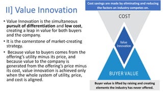 • Value Innovation is the simultaneous
pursuit of differentiation and low cost,
creating a leap in value for both buyers
and the company.
• It is the cornerstone of market-creating
strategy.
• Because value to buyers comes from the
offering’s utility minus its price, and
because value to the company is
generated from the offering’s price minus
its cost, value innovation is achieved only
when the whole system of utility, price,
and cost is aligned.
Cost savings are made by eliminating and reducing
the factors an industry competes on.
Buyer value is lifted by raising and creating
elements the industry has never offered.
II] Value Innovation
 