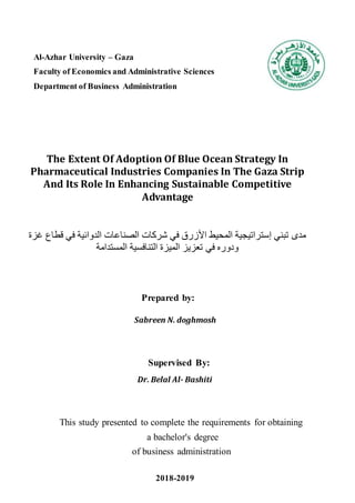 Al-Azhar University – Gaza
Faculty of Economics and Administrative Sciences
Department of Business Administration
The Extent Of Adoption Of Blue Ocean Strategy In
Pharmaceutical Industries Companies In The Gaza Strip
And Its Role In Enhancing Sustainable Competitive
Advantage
‫غزة‬ ‫قطاع‬ ‫في‬ ‫الدوائية‬ ‫الصناعات‬ ‫شركات‬ ‫في‬ ‫األزرق‬ ‫المحيط‬ ‫إستراتيجية‬ ‫تبني‬ ‫مدى‬
‫المستدامة‬ ‫التنافسية‬ ‫الميزة‬ ‫تعزيز‬ ‫في‬ ‫ودوره‬
Prepared by:
Sabreen N. doghmosh
Supervised By:
Dr. Belal Al- Bashiti
This study presented to complete the requirements for obtaining
a bachelor's degree
of business administration
2018-2019
 