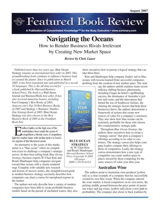 August 2007
Published more than two years ago, Blue Ocean
Strategy remains an international best seller in 2007. This
groundbreaking book continues to influence business lead-
ers around the planet. Since its publication in March
2005, it has been translated into and published in a record
32 languages. This is the all-time record for
a book published by Harvard Business
School Press. The book is a Wall Street
Journal and BusinessWeek best seller. It has
also received numerous honors, including
Fast Company’s Best Books of 2005,
Amazon.com’s Top 10 Best Business Books
of 2005 and Strategy + Business’Number
One Strategy Book of 2005. Blue Ocean
Strategy was also chosen as the Best
Business Book of 2005 at the Frankfurt
Book Fair.
E
ndlessbattlesonthehighseasofthe
marketplacehavemadetheoceanof
competitionabloodymess.Competitors
fightformarketsharewithsimilartacticsin famil-
iar regionsofthisblood-redocean.
An alternative to the scene of this murky
melee is a “blue ocean” where no competi-
tion exists to challenge a company’s strategic
moves. In their best-selling book Blue Ocean
Strategy, business experts W. Chan Kim and
Renée Mauborgne help companies navigate
toward blue oceans with a clearly rendered
map. Complete with valuable new research
and dozens of success stories, this straightforward guide
to modern business strategy succinctly describes how
companies can chart a course for unexplored regions in
the market.
The authors not only describe how a variety of modern
companies have been able to create profitable business
models based on the pursuit of uncharted waters, they also
show executives how to pursue a logical strategy that can
take them there.
Kim and Mauborgne help company leaders sail to blue
oceans with lessons learned from successful companies
profiting from the creation of new market space. The strat-
egy the authors unfold explains many recent
industry-shifting business phenomena,
including Cirque du Soleil’s spellbinding
success, the dominance of Australia’s [yel-
low tail] wines and the innovations that
fueled the rise of Southwest Airlines. By
charting the strategic factors that help these
businesses thrive, the authors demonstrate a
framework of actions that create new
sources of value for a company’s customers.
They also show how blue oceans can be
extremely profitable for those who choose
this counterintuitive strategic path.
Throughout Blue Ocean Strategy, the
authors show executives how to create a
“strategy canvas” that plots a company’s
offerings according to its value to cus-
tomers. The strategy canvas also helps com-
pany leaders compare their offerings to
those of competitors. Lastly, the strategy
canvas demonstrates how a new type of
competitor can create market space in
places missed by those competing for the
same sources of value year after year.
Australian Wine
The authors point to Australian wine producer [yellow
tail] as a clear example of a company that has successfully
created its own blue ocean. When the company entered
the wine market, it faced competitors on its own terms. By
picking middle ground between the price points of premi-
um wines and jug wines, [yellow tail] chose a new path to
profitability. The company also chose to buck tradition by
A Publication of Concentrated Knowledge™ for the Busy Executive • www.summary.com
Navigating the Oceans
How to Render Business Rivals Irrelevant
by Creating New Market Space
Review by Chris Lauer
BLUE OCEAN
STRATEGY
by W. Chan Kim
and Renée Mauborgne
Harvard Business School
Press, Copyright © 2005,
240 pages,
ISBN 1-59139-619-0
 