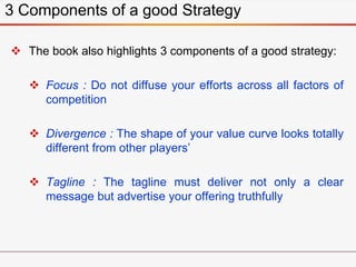  The book also highlights 3 components of a good strategy:
 Focus : Do not diffuse your efforts across all factors of
competition
 Divergence : The shape of your value curve looks totally
different from other players’
 Tagline : The tagline must deliver not only a clear
message but advertise your offering truthfully
3 Components of a good Strategy
 