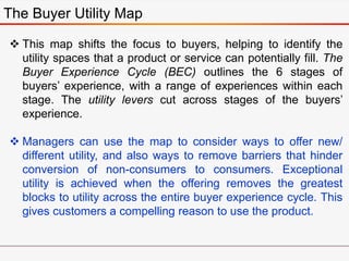 The Buyer Utility Map
 This map shifts the focus to buyers, helping to identify the
utility spaces that a product or service can potentially fill. The
Buyer Experience Cycle (BEC) outlines the 6 stages of
buyers’ experience, with a range of experiences within each
stage. The utility levers cut across stages of the buyers’
experience.
 Managers can use the map to consider ways to offer new/
different utility, and also ways to remove barriers that hinder
conversion of non-consumers to consumers. Exceptional
utility is achieved when the offering removes the greatest
blocks to utility across the entire buyer experience cycle. This
gives customers a compelling reason to use the product.
 