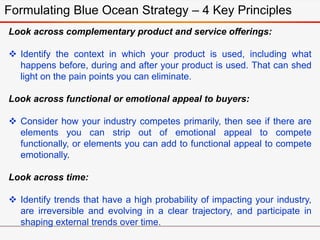 Formulating Blue Ocean Strategy – 4 Key Principles
Look across complementary product and service offerings:
 Identify the context in which your product is used, including what
happens before, during and after your product is used. That can shed
light on the pain points you can eliminate.
Look across functional or emotional appeal to buyers:
 Consider how your industry competes primarily, then see if there are
elements you can strip out of emotional appeal to compete
functionally, or elements you can add to functional appeal to compete
emotionally.
Look across time:
 Identify trends that have a high probability of impacting your industry,
are irreversible and evolving in a clear trajectory, and participate in
shaping external trends over time.
 
