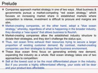 Prelude
 Companies approach market strategy in one of two ways . Most business &
governments pursue a market-competing “red ocean strategy,” which
focuses on increasing market share in established markets where
competition is intense, investment is difficult to procure and margins are
slim.
 Market-creating companies, on the other hand, adopt a “blue ocean
strategy,” whereby, regardless of what is happening in the broader industry,
they develop a “new space” that allows business to flourish.
 Market-creating companies allow the established industry structure to
dictate their strategies, and they don’t challenge the status quo.
 Thus, red ocean firms exhaust their resources trying to secure a larger
proportion of existing customer demand. By contrast, market-creating
companies use their strategies to shape their business environment.
 These blue ocean firms focus on generating entirely new demand,
expanding the industry as a whole. Red ocean strategy takes one of two
approaches to competition:
 Sell at the lowest cost or be the most differentiated player in the industry.
But if you provide a highly differentiated offering, your costs will be dear
and your product less affordable.
 