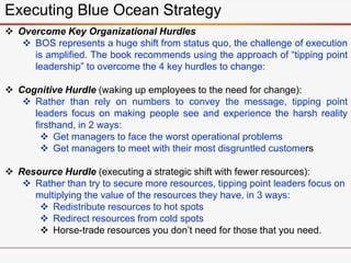 Executing Blue Ocean Strategy
 Overcome Key Organizational Hurdles
 BOS represents a huge shift from status quo, the challenge of execution
is amplified. The book recommends using the approach of “tipping point
leadership” to overcome the 4 key hurdles to change:
 Cognitive Hurdle (waking up employees to the need for change):
 Rather than rely on numbers to convey the message, tipping point
leaders focus on making people see and experience the harsh reality
firsthand, in 2 ways:
 Get managers to face the worst operational problems
 Get managers to meet with their most disgruntled customers
 Resource Hurdle (executing a strategic shift with fewer resources):
 Rather than try to secure more resources, tipping point leaders focus on
multiplying the value of the resources they have, in 3 ways:
 Redistribute resources to hot spots
 Redirect resources from cold spots
 Horse-trade resources you don’t need for those that you need.
 