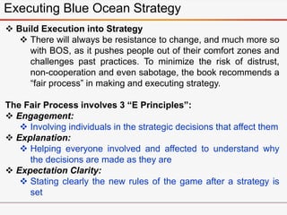 Executing Blue Ocean Strategy
 Build Execution into Strategy
 There will always be resistance to change, and much more so
with BOS, as it pushes people out of their comfort zones and
challenges past practices. To minimize the risk of distrust,
non-cooperation and even sabotage, the book recommends a
“fair process” in making and executing strategy.
The Fair Process involves 3 “E Principles”:
 Engagement:
 Involving individuals in the strategic decisions that affect them
 Explanation:
 Helping everyone involved and affected to understand why
the decisions are made as they are
 Expectation Clarity:
 Stating clearly the new rules of the game after a strategy is
set
 