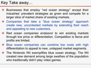  Businesses that employ “red ocean strategy” accept their
industries’ prevalent strategies as given and compete for a
larger slice of market share of existing markets.
 Companies that take a “blue ocean strategy” approach
create new, uncontested markets by extending their reach
and appealing to new customers.
 Red ocean companies endeavor to win existing markets
through low price or differentiation. Competition is fierce and
profits are limited.
 Blue ocean companies can combine low costs with high
differentiation to appeal to new, untapped market segments.
 The Nintendo Wii exemplifies blue ocean strategy. The Wii
created new demand among large swathes of the population
who traditionally didn’t play video games.
Key Take away…
 
