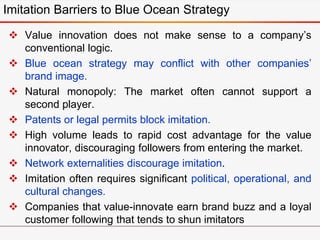  Value innovation does not make sense to a company’s
conventional logic.
 Blue ocean strategy may conflict with other companies’
brand image.
 Natural monopoly: The market often cannot support a
second player.
 Patents or legal permits block imitation.
 High volume leads to rapid cost advantage for the value
innovator, discouraging followers from entering the market.
 Network externalities discourage imitation.
 Imitation often requires significant political, operational, and
cultural changes.
 Companies that value-innovate earn brand buzz and a loyal
customer following that tends to shun imitators
Imitation Barriers to Blue Ocean Strategy
 
