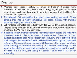 Prelude
 Whereas red ocean strategy assumes a trade-off between high
differentiation and low cost, blue ocean strategy argues you can achieve
both at once while creating new demand in a manner that is difficult for
competitors to replicate.
 The Nintendo Wii exemplifies the blue ocean strategy approach. Video
gaming once was a highly competitive red ocean industry with multiple
players jockeying for market share.
 But Nintendo disrupted the industry with the Wii, a differentiated product.
Despite being produced in Japan and the United States, where labor costs
are steep, the Wii has a low price point.
 It appeals to new market segments, including elderly people and kids who
previously opted to play sports ahead of video games. Once upon a time,
outdoor advertising also was a “bloody red” industry, and it suffered small
profit margins. Ads were confined to billboards erected alongside roads and
highways. Then came French company JCDecaux , which employed a blue
ocean strategy to dominate the industry. JCDecaux’s advertising can be
found in bus shelters, metro stations and airports in cities around the world.
It redefined the market, enhancing the service and aesthetics of outdoor
advertising.
 