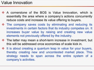  A cornerstone of the BOS is Value Innovation, which is
essentially the area where a company’s actions concurrently
reduce costs and increase its value offering to buyers.
 The company saves costs by eliminating and reducing its
investments in certain factors that its industry competes on. It
increases buyer value by raising and creating new value
elements not previously offered by the industry.
 The latter may mean a short-term increase in investment, but
this will be addressed once economies of scale kick in.
 It is about creating a quantum leap in value for your buyers,
thereby creating new and uncontested market place. This
strategy needs to span across the entire system of a
company’s activities.
Value Innovation
 