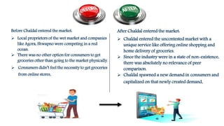 Before Chaldal entered the market:
 Local proprietors of the wet market and companies
like Agora, Shwapno were competing in a red
ocean.
 There was no other option for consumers to get
groceries other than going to the market physically.
 Consumers didn’t feel the necessity to get groceries
from online stores.
After Chaldal entered the market:
 Chaldal entered the uncontested market with a
unique service like offering online shopping and
home delivery of groceries.
 Since the industry were in a state of non-existence,
there was absolutely no relevance of peer
comparison.
 Chaldal spawned a new demand in consumers and
capitalized on that newly created demand.
 