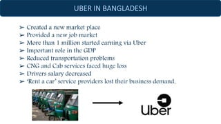 ➢ Created a new market place
➢ Provided a new job market
➢ More than 1 million started earning via Uber
➢ Important role in the GDP
➢ Reduced transportation problems
➢ CNG and Cab services faced huge loss
➢ Drivers salary decreased
➢ ‘Rent a car’ service providers lost their business demand.
 