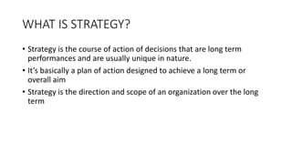 WHAT IS STRATEGY?
• Strategy is the course of action of decisions that are long term
performances and are usually unique in nature.
• It’s basically a plan of action designed to achieve a long term or
overall aim
• Strategy is the direction and scope of an organization over the long
term
 