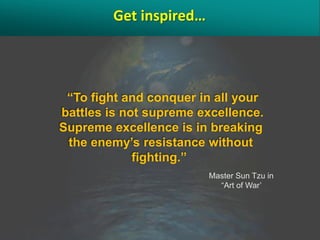 Get inspired…




 “To fight and conquer in all your
battles is not supreme excellence.
Supreme excellence is in breaking
 the enemy’s resistance without
             fighting.”
                         Master Sun Tzu in
                           “Art of War’
 