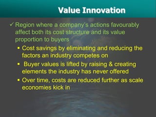 Value Innovation
 Region where a company’s actions favourably
  affect both its cost structure and its value
  proportion to buyers
    Cost savings by eliminating and reducing the
     factors an industry competes on
    Buyer values is lifted by raising & creating
     elements the industry has never offered
    Over time, costs are reduced further as scale
     economies kick in
 