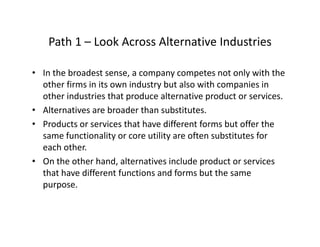 Path 1 – Look Across Alternative IndustriesPath 1  Look Across Alternative Industries
• In the broadest sense, a company competes not only with the , p y p y
other firms in its own industry but also with companies in 
other industries that produce alternative product or services.
Alt ti b d th b tit t• Alternatives are broader than substitutes.
• Products or services that have different forms but offer the 
same functionality or core utility are often substitutes for y y
each other. 
• On the other hand, alternatives include product or services 
h h diff f i d f b hthat have different functions and forms but the same 
purpose.  
 
