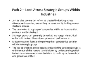 Path 2 – Look Across Strategic Groups Within 
I d iIndustries
• Just as blue oceans can  often be created by looking across 
alternative industries, so can they be unlocked by looking across 
strategic groups.
• The tem refers to a group of companies within an industry that 
pursue a similar strategy.
• Strategic group can generally be ranked in a rough hierarchical 
order built on two dimensions : price and performance.
• Most companies focus on improving their competitive position 
within a strategic group.
• The key to creating a blue ocean across existing strategic groups is y g g g g p
to break out of this narrow tunnel vision by understanding which 
factors determine customers decisions to trade up or downs from 
one group to another.
 