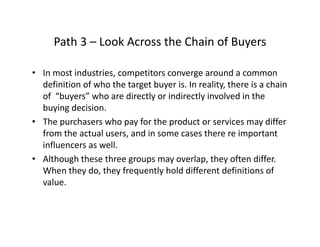 Path 3 – Look Across the Chain of BuyersPath 3  Look Across the Chain of Buyers
• In most industries, competitors converge around a common , p g
definition of who the target buyer is. In reality, there is a chain 
of  “buyers” who are directly or indirectly involved in the 
buying decisionbuying decision.
• The purchasers who pay for the product or services may differ 
from the actual users, and in some cases there re important 
influencers as well. 
• Although these three groups may overlap, they often differ.  
When they do they frequently hold different definitions ofWhen they do, they frequently hold different definitions of 
value. 
 