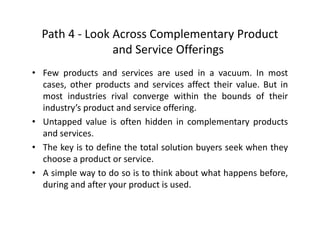 Path 4 ‐ Look Across Complementary Product 
d S i Off iand Service Offerings
• Few products and services are used in a vacuum. In mostp
cases, other products and services affect their value. But in
most industries rival converge within the bounds of their
industry’s product and service offeringindustry s product and service offering.
• Untapped value is often hidden in complementary products
and services.
• The key is to define the total solution buyers seek when they
choose a product or service.
A i l d i hi k b h h b f• A simple way to do so is to think about what happens before,
during and after your product is used.
 