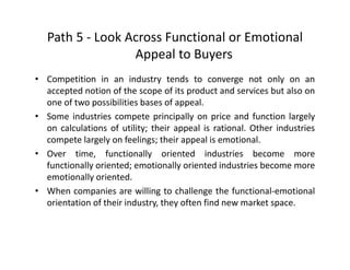 Path 5 ‐ Look Across Functional or Emotional 
A l BAppeal to Buyers
• Competition in an industry tends to converge not only on an
accepted notion of the scope of its product and services but also on
one of two possibilities bases of appeal.
• Some industries compete principally on price and function largelySome industries compete principally on price and function largely
on calculations of utility; their appeal is rational. Other industries
compete largely on feelings; their appeal is emotional.
O ti f ti ll i t d i d t i b• Over time, functionally oriented industries become more
functionally oriented; emotionally oriented industries become more
emotionally oriented.
• When companies are willing to challenge the functional‐emotional
orientation of their industry, they often find new market space.
 