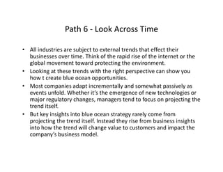 Path 6 ‐ Look Across TimePath 6  Look Across Time
• All industries are subject to external trends that effect their 
businesses over time. Think of the rapid rise of the internet or the 
global movement toward protecting the environment. 
• Looking at these trends with the right perspective can show you 
how t create blue ocean opportunities.
• Most companies adapt incrementally and somewhat passively as 
events unfold. Whether it’s the emergence of new technologies or 
major regulatory changes, managers tend to focus on projecting the 
trend itself.
• But key insights into blue ocean strategy rarely come from 
projecting the trend itself. Instead they rise from business insights 
into how the trend will change value to customers and impact the 
company’s business model.
 