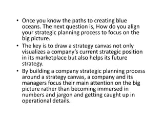 • Once you know the paths to creating blue y p g
oceans. The next question is, How do you align 
your strategic planning process to focus on the 
big picturebig picture.
• The key is to draw a strategy canvas not only 
visualizes a company’s current strategic position 
in its marketplace but also helps its future 
strategy.
• By building a company strategic planning process• By building a company strategic planning process 
around a strategy canvas, a company and its 
managers focus their main attention on the big 
i h h b i i d ipicture rather than becoming immersed in 
numbers and jargon and getting caught up in 
operational details. p
 