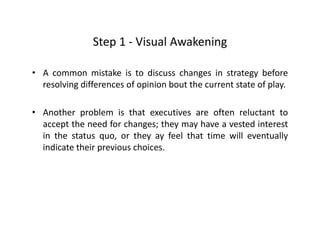 Step 1 ‐ Visual AwakeningStep 1 Visual Awakening
• A common mistake is to discuss changes in strategy beforeg gy
resolving differences of opinion bout the current state of play.
• Another problem is that executives are often reluctant to
accept the need for changes; they may have a vested interest
in the status quo, or they ay feel that time will eventuallyq , y y y
indicate their previous choices.
 