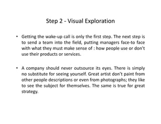 Step 2 ‐ Visual ExplorationStep 2  Visual Exploration
• Getting the wake‐up call is only the first step. The next step isg p y p p
to send a team into the field, putting managers face‐to face
with what they must make sense of : how people use or don’t
use their products or servicesuse their products or services.
• A company should never outsource its eyes. There is simplyp y y p y
no substitute for seeing yourself. Great artist don’t paint from
other people descriptions or even from photographs; they like
to see the subject for themselves The same is true for greatto see the subject for themselves. The same is true for great
strategy.
 