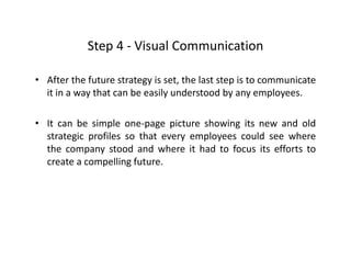 Step 4 ‐ Visual CommunicationStep 4  Visual Communication
• After the future strategy is set, the last step is to communicategy , p
it in a way that can be easily understood by any employees.
• It can be simple one‐page picture showing its new and old
strategic profiles so that every employees could see where
the company stood and where it had to focus its efforts top y
create a compelling future.
 