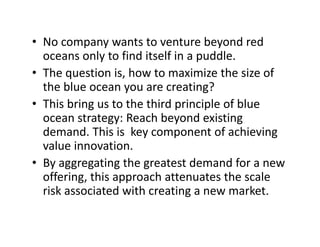• No company wants to venture beyond redNo company wants to venture beyond red 
oceans only to find itself in a puddle. 
• The question is, how to maximize the size ofThe question is, how to maximize the size of 
the blue ocean you are creating?
• This bring us to the third principle of blue This bring us to the third principle of blue
ocean strategy: Reach beyond existing 
demand. This is  key component of achieving 
value innovation.
• By aggregating the greatest demand for a new 
offering, this approach attenuates the scale 
risk associated with creating a new market.
 