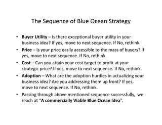 The Sequence of Blue Ocean StrategyThe Sequence of Blue Ocean Strategy
• Buyer Utility – Is there exceptional buyer utility in your y y p y y y
business idea? If yes, move to next sequence. If No, rethink.
• Price – Is your price easily accessible to the mass of buyers? If 
t t If N thi kyes, move to next sequence. If No, rethink.
• Cost – Can you attain your cost target to profit at your 
strategic price? If yes, move to next sequence. If No, rethink.g p y , q ,
• Adoption – What are the adoption hurdles in actualizing your 
business idea? Are you addressing them up front? If yes, 
If N hi kmove to next sequence. If No, rethink.
• Passing through above mentioned sequence successfully,  we 
reach at “A commercially Viable Blue Ocean Idea”.reach at  A commercially Viable Blue Ocean Idea .
 