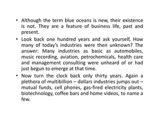 • Although the term blue oceans is new, their existenceg ,
is not. They are a feature of business life, past and
present.
L k b k h d d d k lf H• Look back one hundred years and ask yourself, How
many of today’s industries were then unknown? The
answer: Many industries as basic as automobiles,
music recording, aviation, petrochemicals, health care
and management consulting were unheard of or had
just begun to emerge at that timejust begun to emerge at that time.
• Now turn the clock back only thirty years. Again a
plethora of multibillion – dollars industries jumps out –
mutual funds, cell phones, gas‐fired electricity plants,
biotechnology, coffee bars and home videos, to name a
fewfew.
 