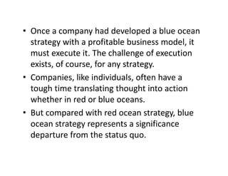 • Once a company had developed a blue oceanOnce a company had developed a blue ocean 
strategy with a profitable business model, it 
must execute it The challenge of executionmust execute it. The challenge of execution 
exists, of course, for any strategy.
• Companies like individuals often have a• Companies, like individuals, often have a 
tough time translating thought into action 
whether in red or blue oceanswhether in red or blue oceans.
• But compared with red ocean strategy, blue 
t t t i ifiocean strategy represents a significance 
departure from the status quo.
 