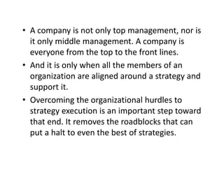 • A company is not only top management nor isA company is not only top management, nor is 
it only middle management. A company is 
everyone from the top to the front lineseveryone from the top to the front lines.
• And it is only when all the members of an 
organization are aligned around a strategy andorganization are aligned around a strategy and 
support it.
O i h i i l h dl• Overcoming the organizational hurdles to 
strategy execution is an important step toward 
th t d It th dbl k th tthat end. It removes the roadblocks that can 
put a halt to even the best of strategies.
 
