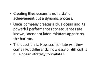 • Creating Blue oceans is not a staticCreating Blue oceans is not a static 
achievement but a dynamic process.
• Once company creates a blue ocean and its• Once  company creates a blue ocean and its 
powerful performances consequences are 
known sooner or later imitators appear onknown, sooner or later imitators appear on 
the horizon.
Th i i H l ill h• The question is, How soon or late will they 
come? Put differently, how easy or difficult is 
bl t t t i it t ?blue ocean strategy to imitate?
 