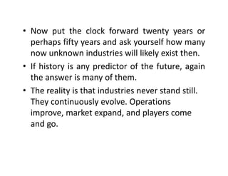 • Now put the clock forward twenty years orNow put the clock forward twenty years or
perhaps fifty years and ask yourself how many
now unknown industries will likely exist thennow unknown industries will likely exist then.
• If history is any predictor of the future, again
the answer is many of themthe answer is many of them.
• The reality is that industries never stand still. 
Th i l l O iThey continuously evolve. Operations 
improve, market expand, and players come 
dand go.
 