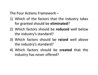 The Four Actions Framework –The Four Actions Framework
1) Which of the factors that the industry takes
for granted should be eliminated?for granted should be eliminated?
2) Which factors should be reduced well below
h i d ’ d d?the industry’s standard?
3) Which factors should be raised well above
the industry’s standard?
4) Which factors should be created that the)
industry has never offered?
 