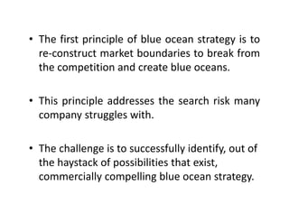 • The first principle of blue ocean strategy is toThe first principle of blue ocean strategy is to
re‐construct market boundaries to break from
the competition and create blue oceansthe competition and create blue oceans.
Thi i i l dd h h i k• This principle addresses the search risk many
company struggles with.
• The challenge is to successfully identify, out of g y y,
the haystack of possibilities that exist, 
commercially compelling blue ocean strategy.y p g gy
 