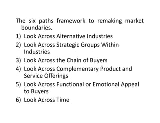 The six paths framework to remaking marketThe six paths framework to remaking market
boundaries.
1) Look Across Alternative Industries1) Look Across Alternative Industries
2) Look Across Strategic Groups Within 
IndustriesIndustries
3) Look Across the Chain of Buyers
4) Look Across Complementary Product and4) Look Across Complementary Product and 
Service Offerings
5) Look Across Functional or Emotional Appeal5) Look Across Functional or Emotional Appeal 
to Buyers
6) Look Across Time6) Look Across Time
 