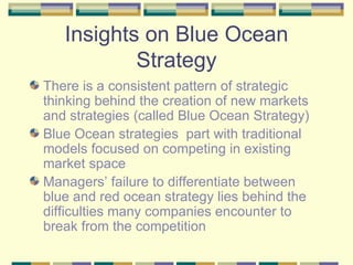Insights on Blue Ocean Strategy There is a consistent pattern of strategic thinking behind the creation of new markets and strategies (called Blue Ocean Strategy) Blue Ocean strategies  part with traditional models focused on competing in existing market space Managers’ failure to differentiate between blue and red ocean strategy lies behind the difficulties many companies encounter to break from the competition 