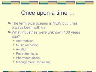 Once upon a time … The term blue oceans is NEW but it has always been with us What industries were unknown 100 years ago? Automobiles Music recording Aviation Petrochemicals Pharmaceuticals Management Consulting 