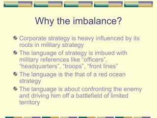 Why the imbalance? Corporate strategy is heavy influenced by its roots in military strategy The language of strategy is imbued with military references like “officers”, “headquarters”, “troops”, “front lines” The language is the that of a red ocean strategy The language is about confronting the enemy and driving him off a battlefield of limited territory 