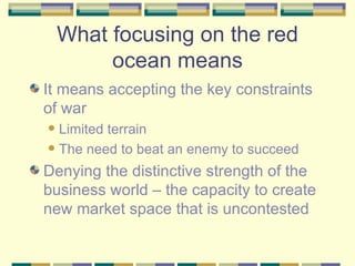 What focusing on the red ocean means It means accepting the key constraints of war Limited terrain The need to beat an enemy to succeed Denying the distinctive strength of the business world – the capacity to create new market space that is uncontested 