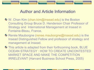 Author and Article Information W. Chan Kim ( chan . kim @ insead . edu ) is the Boston Consulting Group Bruce D. Henderson Chair Professor of Strategy and  International Management at Insead in Fontaine-Bleau, France.  Renée Mauborgne ( [email_address] edu ) is the Insead Distinguished Fellow and professor of strategy and management at Insead.  This article is adapted from their forthcoming book, BLUE OCEAN STRATEGY : HOW TO CREATE UNCONTESTED MARKET SPACE AND MAKE THE COMPETITION IRRELEVANT (Harvard Business School Press, 2005) 