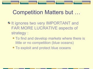 Competition Matters but … It ignores two very IMPORTANT and FAR MORE LUCRATIVE aspects of strategy : To find and develop markets where there is little or no competition (blue oceans) To exploit and protect blue oceans 