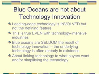 Blue Oceans are not about Technology Innovation Leading-edge technology is INVOLVED but not the defining feature This is true EVEN with technology-intensive industries Blue oceans are SELDOM the result of technology innovation – the underlying technology is often already in existence About linking technology to what buyers want and/or simplifying the technology 