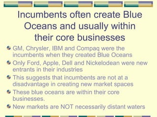 Incumbents often create Blue Oceans and usually within their core businesses GM, Chrysler, IBM and Compaq were the incumbents when they created Blue Oceans Only Ford, Apple, Dell and Nickelodean were new entrants in their industries This suggests that incumbents are not at a disadvantage in creating new market spaces These blue oceans are within their core businesses. New markets are NOT necessarily distant waters 