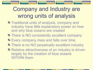 Company and Industry are wrong units of analysis Traditional units of analysis, company and industry have little explanatory power on how and why blue oceans are created There is NO consistently excellent company Every company rises and falls over time There is no NO perpetually excellent industry Relative attractiveness of an industry is driven largely by the creation of blue oceans WITHIN them 